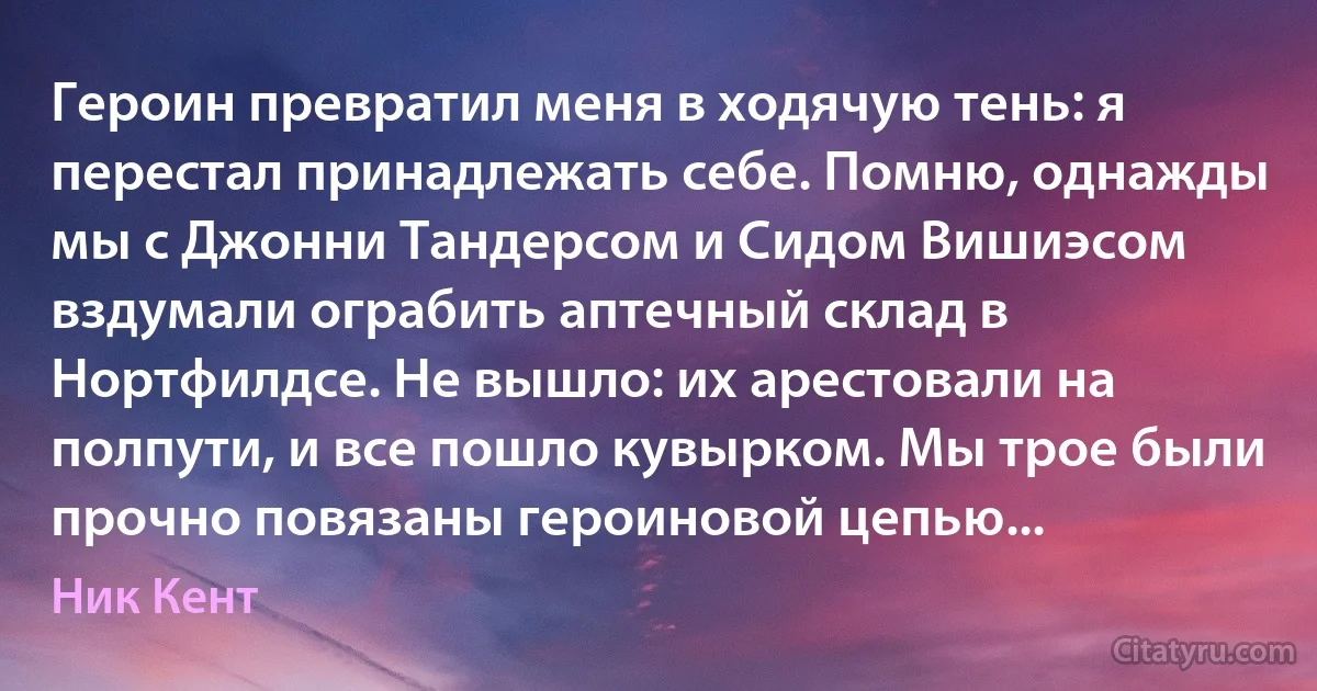 Героин превратил меня в ходячую тень: я перестал принадлежать себе. Помню, однажды мы с Джонни Тандерсом и Сидом Вишиэсом вздумали ограбить аптечный склад в Нортфилдсе. Не вышло: их арестовали на полпути, и все пошло кувырком. Мы трое были прочно повязаны героиновой цепью... (Ник Кент)