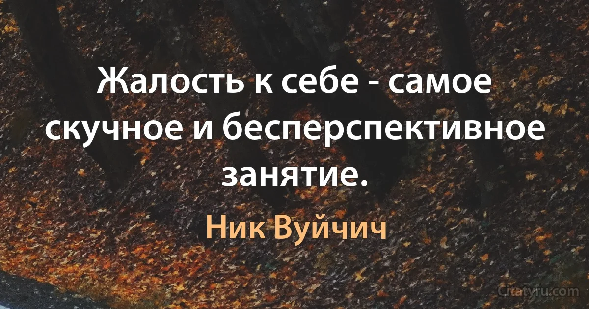 Жалость к себе - самое скучное и бесперспективное занятие. (Ник Вуйчич)