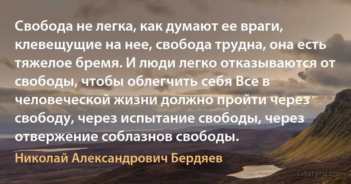 Свобода не легка, как думают ее враги, клевещущие на нее, свобода трудна, она есть тяжелое бремя. И люди легко отказываются от свободы, чтобы облегчить себя Все в человеческой жизни должно пройти через свободу, через испытание свободы, через отвержение соблазнов свободы. (Николай Александрович Бердяев)