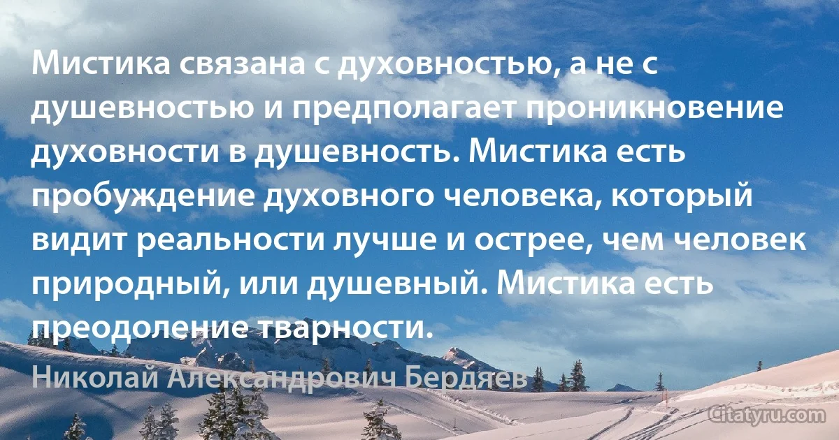 Мистика связана с духовностью, а не с душевностью и предполагает проникновение духовности в душевность. Мистика есть пробуждение духовного человека, который видит реальности лучше и острее, чем человек природный, или душевный. Мистика есть преодоление тварности. (Николай Александрович Бердяев)