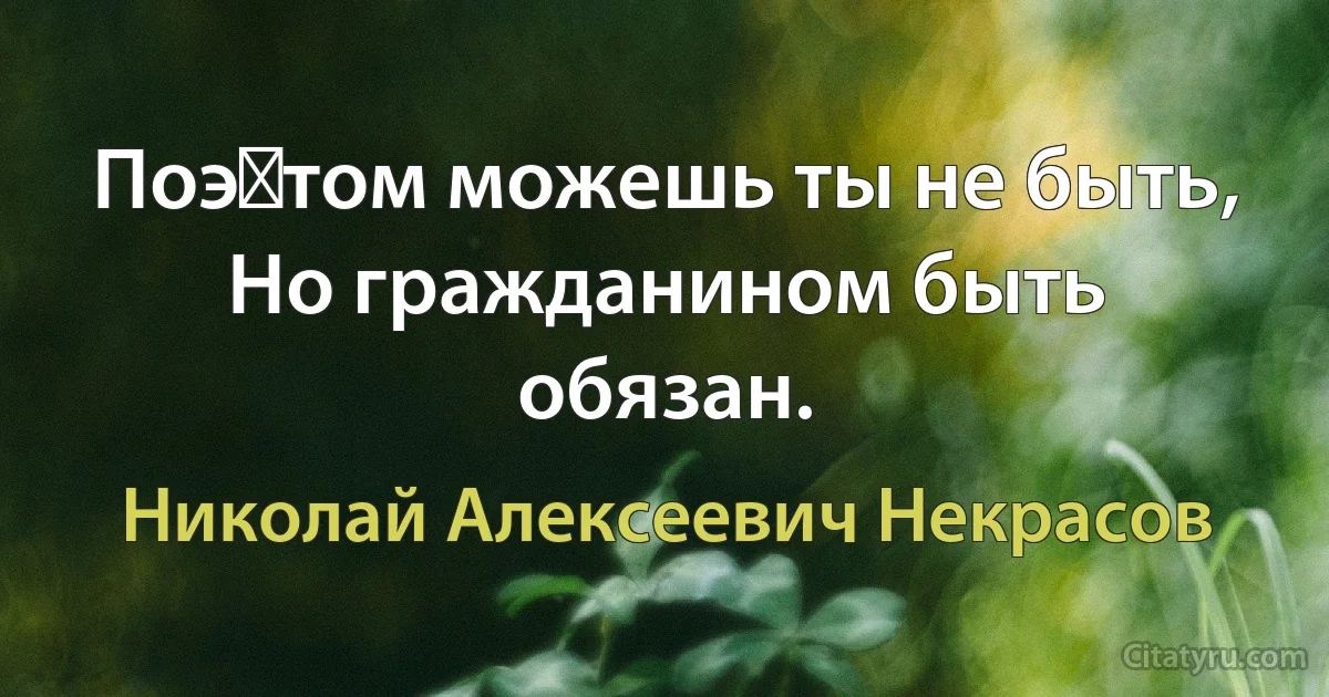 Поэ‎том можешь ты не быть,
Но гражданином быть обязан. (Николай Алексеевич Некрасов)