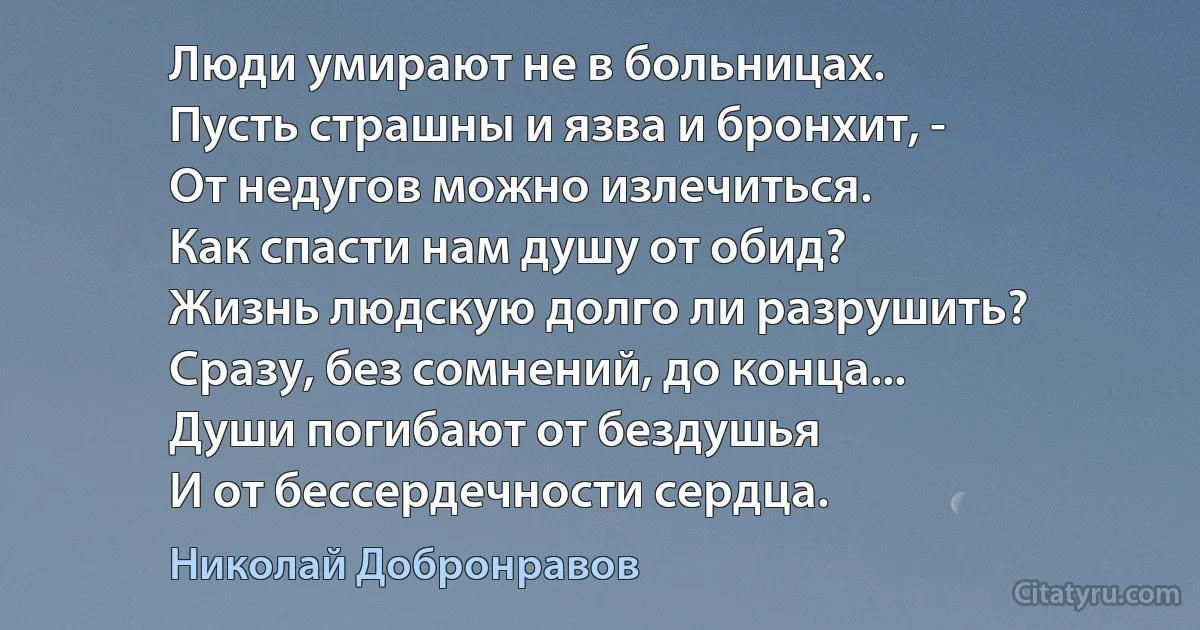 Люди умирают не в больницах.
Пусть страшны и язва и бронхит, -
От недугов можно излечиться.
Как спасти нам душу от обид?
Жизнь людскую долго ли разрушить?
Сразу, без сомнений, до конца...
Души погибают от бездушья
И от бессердечности сердца. (Николай Добронравов)