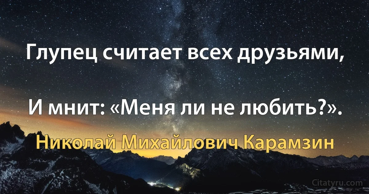 Глупец считает всех друзьями,

И мнит: «Меня ли не любить?». (Николай Михайлович Карамзин)