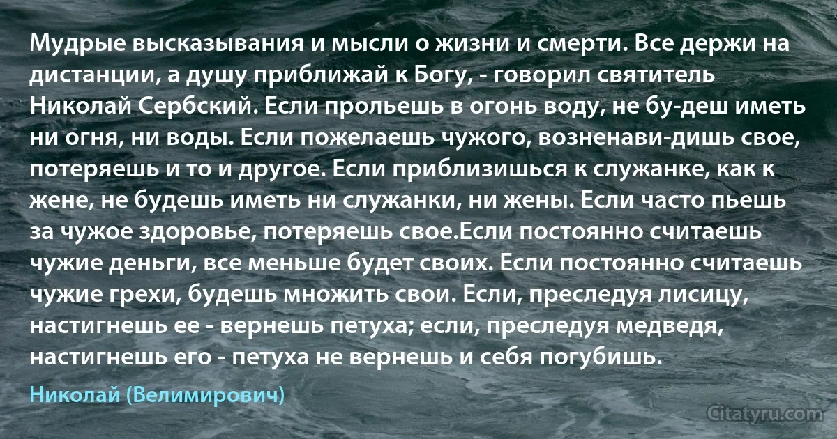 Мудрые высказывания и мысли о жизни и смерти. Все держи на дистанции, а душу приближай к Богу, - говорил святитель Николай Сербский. Если прольешь в огонь воду, не бу­деш иметь ни огня, ни воды. Если пожелаешь чужого, возненави­дишь свое, потеряешь и то и другое. Если приблизишься к служанке, как к жене, не будешь иметь ни служанки, ни жены. Если часто пьешь за чужое здоровье, потеряешь свое.Если постоянно считаешь чужие деньги, все меньше будет своих. Если постоянно считаешь чужие грехи, будешь множить свои. Если, преследуя лисицу, настигнешь ее - вернешь петуха; если, преследуя медведя, настигнешь его - петуха не вернешь и себя погубишь. (Николай (Велимирович))