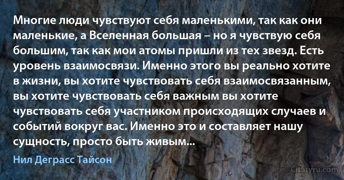 Многие люди чувствуют себя маленькими, так как они маленькие, а Вселенная большая – но я чувствую себя большим, так как мои атомы пришли из тех звезд. Есть уровень взаимосвязи. Именно этого вы реально хотите в жизни, вы хотите чувствовать себя взаимосвязанным, вы хотите чувствовать себя важным вы хотите чувствовать себя участником происходящих случаев и событий вокруг вас. Именно это и составляет нашу сущность, просто быть живым... (Нил Деграсс Тайсон)