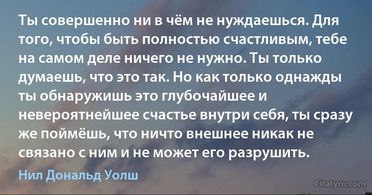 Ты совершенно ни в чём не нуждаешься. Для того, чтобы быть полностью счастливым, тебе на самом деле ничего не нужно. Ты только думаешь, что это так. Но как только однажды ты обнаружишь это глубочайшее и невероятнейшее счастье внутри себя, ты сразу же поймёшь, что ничто внешнее никак не связано с ним и не может его разрушить. (Нил Дональд Уолш)