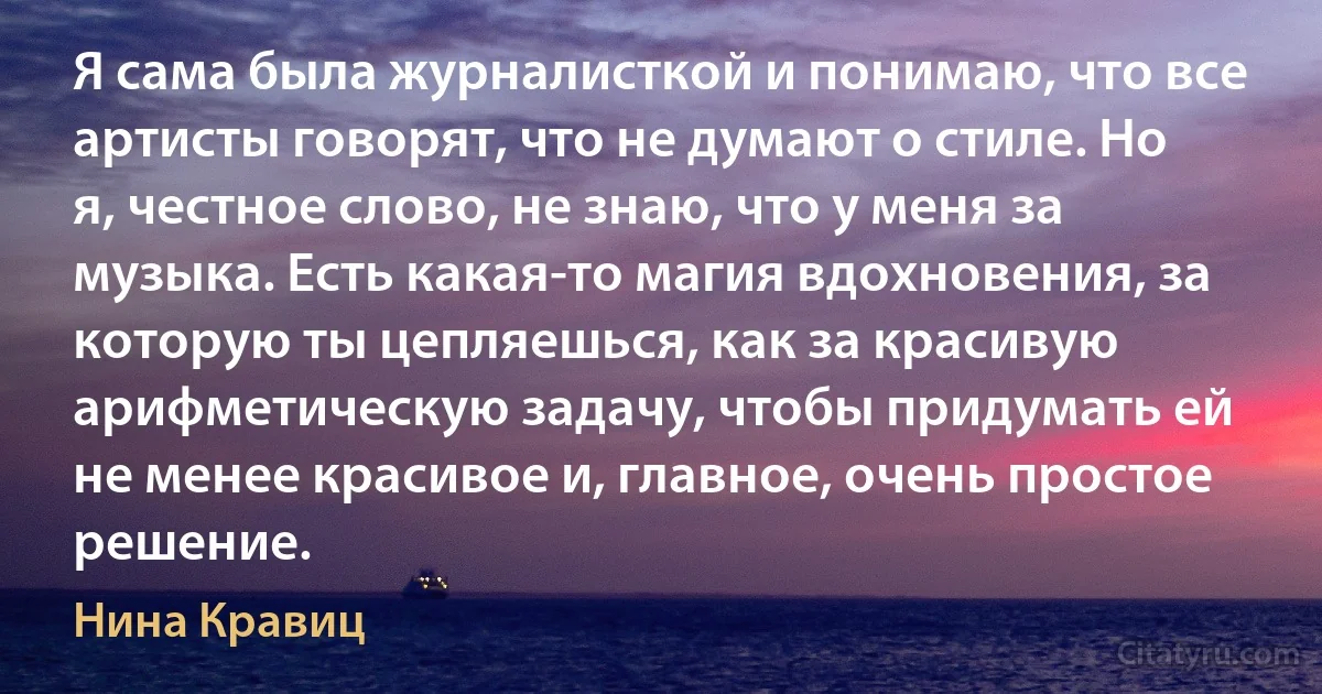 Я сама была журналисткой и понимаю, что все артисты говорят, что не думают о стиле. Но я, честное слово, не знаю, что у меня за музыка. Есть какая-то магия вдохновения, за которую ты цепляешься, как за красивую арифметическую задачу, чтобы придумать ей не менее красивое и, главное, очень простое решение. (Нина Кравиц)