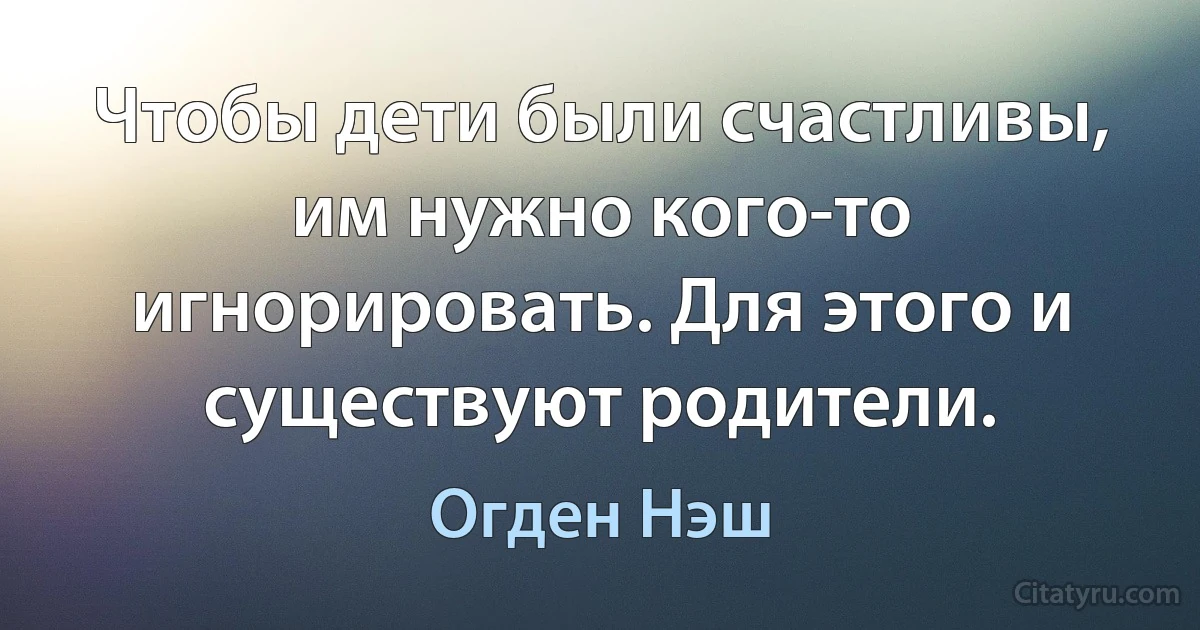 Чтобы дети были счастливы, им нужно кого-то игнорировать. Для этого и существуют родители. (Огден Нэш)