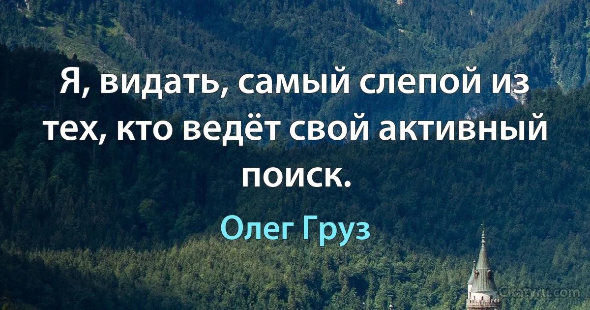 Я, видать, самый слепой из тех, кто ведёт свой активный поиск. (Олег Груз)