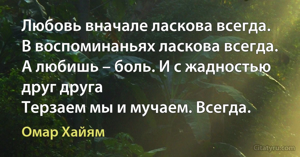 Любовь вначале ласкова всегда.
В воспоминаньях ласкова всегда.
А любишь – боль. И с жадностью друг друга
Терзаем мы и мучаем. Всегда. (Омар Хайям)