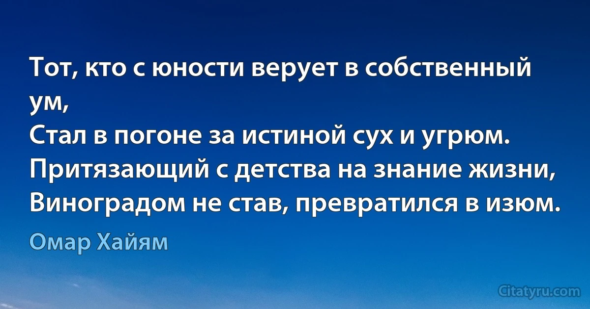 Тот, кто с юности верует в собственный ум,
Стал в погоне за истиной сух и угрюм.
Притязающий с детства на знание жизни,
Виноградом не став, превратился в изюм. (Омар Хайям)