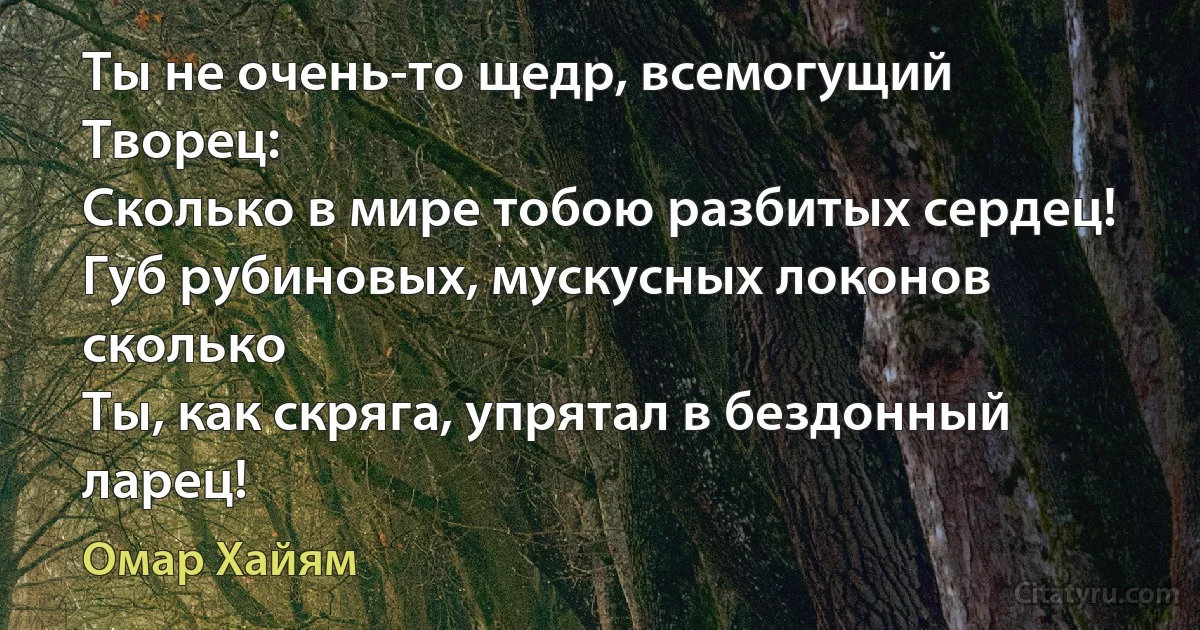 Ты не очень-то щедр, всемогущий Творец:
Сколько в мире тобою разбитых сердец!
Губ рубиновых, мускусных локонов сколько
Ты, как скряга, упрятал в бездонный ларец! (Омар Хайям)