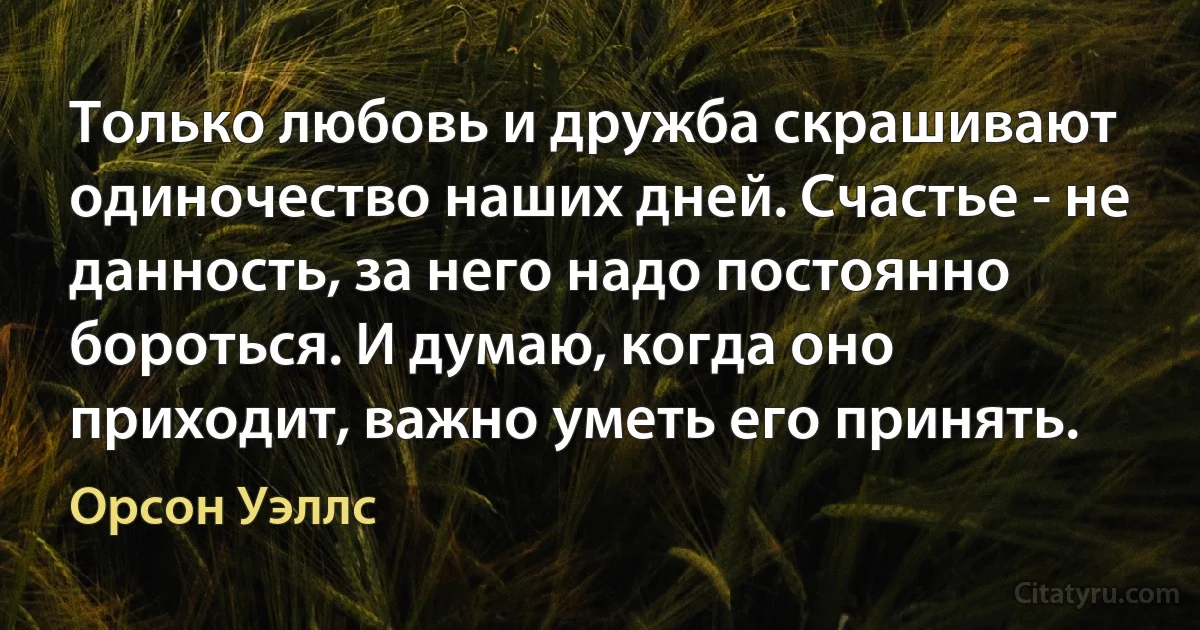 Только любовь и дружба скрашивают одиночество наших дней. Счастье - не данность, за него надо постоянно бороться. И думаю, когда оно приходит, важно уметь его принять. (Орсон Уэллс)