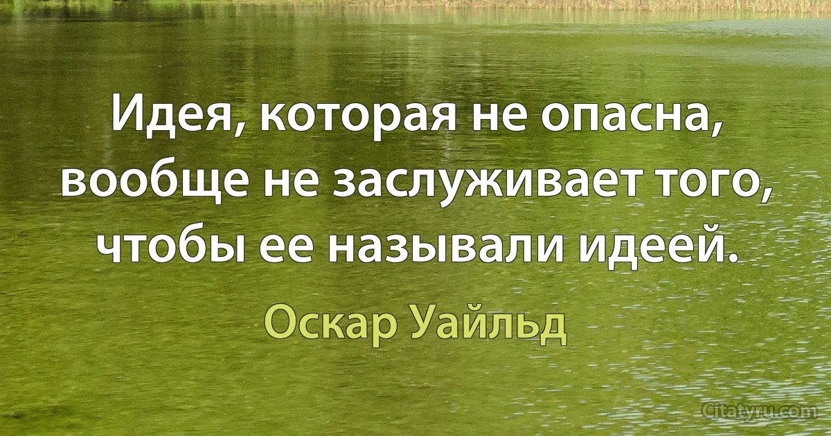 Идея, которая не опасна, вообще не заслуживает того, чтобы ее называли идеей. (Оскар Уайльд)