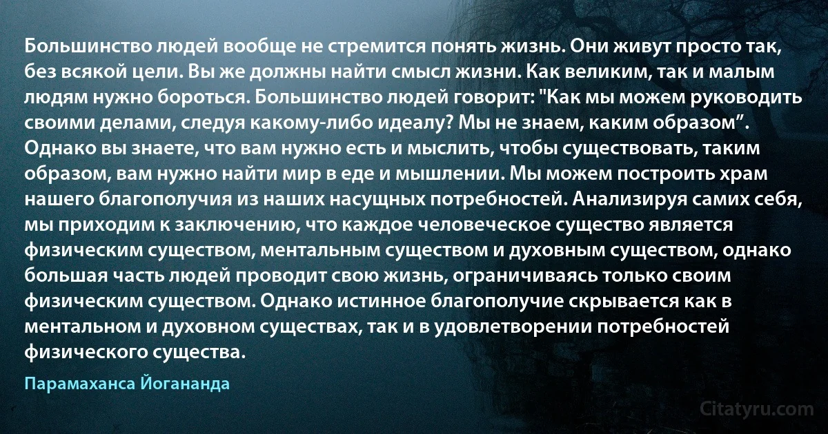 Большинство людей вообще не стремится понять жизнь. Они живут просто так, без всякой цели. Вы же должны найти смысл жизни. Как великим, так и малым людям нужно бороться. Большинство людей говорит: "Как мы можем руководить своими делами, следуя какому-либо идеалу? Мы не знаем, каким образом”. Однако вы знаете, что вам нужно есть и мыслить, чтобы существовать, таким образом, вам нужно найти мир в еде и мышлении. Мы можем построить храм нашего благополучия из наших насущных потребностей. Анализируя самих себя, мы приходим к заключению, что каждое человеческое существо является физическим существом, ментальным существом и духовным существом, однако большая часть людей проводит свою жизнь, ограничиваясь только своим физическим существом. Однако истинное благополучие скрывается как в ментальном и духовном существах, так и в удовлетворении потребностей физического существа. (Парамаханса Йогананда)