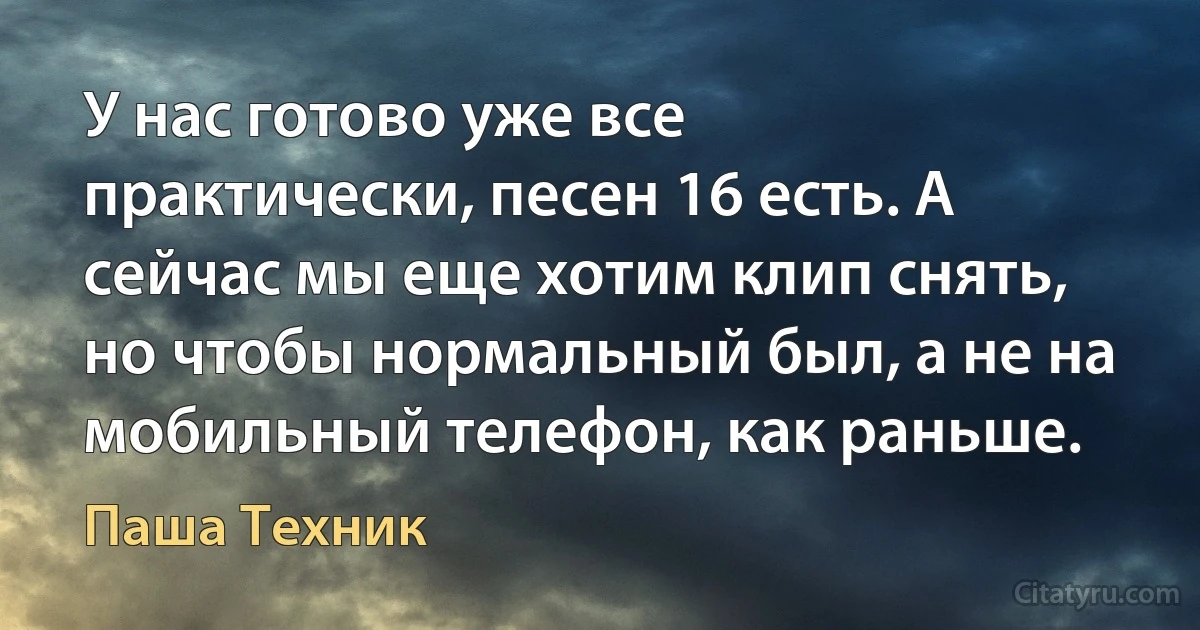 У нас готово уже все практически, песен 16 есть. А сейчас мы еще хотим клип снять, но чтобы нормальный был, а не на мобильный телефон, как раньше. (Паша Техник)