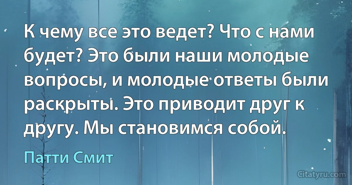 К чему все это ведет? Что с нами будет? Это были наши молодые вопросы, и молодые ответы были раскрыты. Это приводит друг к другу. Мы становимся собой. (Патти Смит)