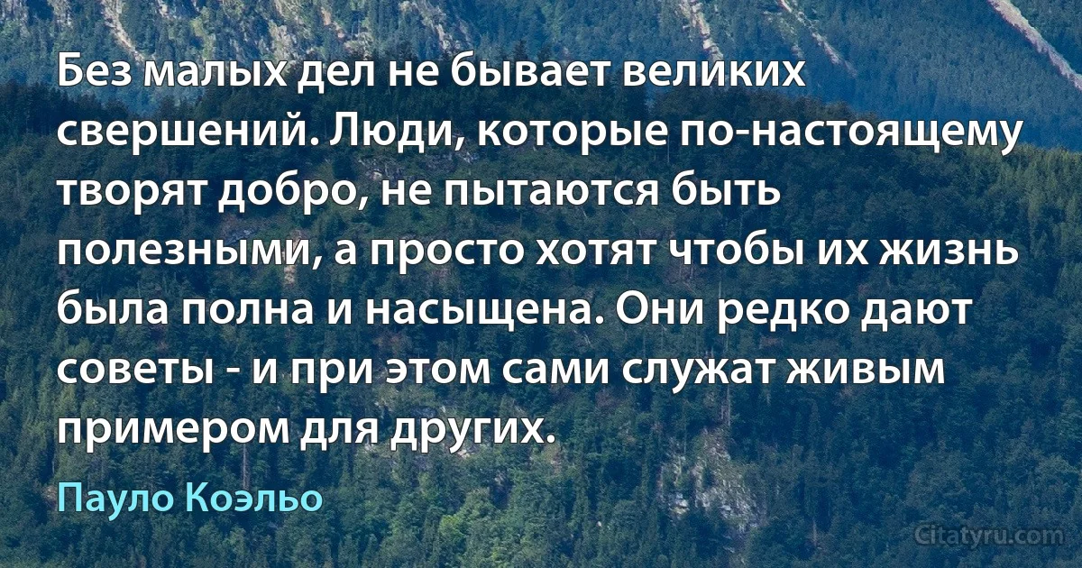 Без малых дел не бывает великих свершений. Люди, которые по-настоящему творят добро, не пытаются быть полезными, а просто хотят чтобы их жизнь была полна и насыщена. Они редко дают советы - и при этом сами служат живым примером для других. (Пауло Коэльо)