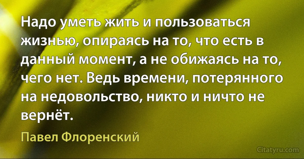 Надо уметь жить и пользоваться жизнью, опираясь на то, что есть в данный момент, а не обижаясь на то, чего нет. Ведь времени, потерянного на недовольство, никто и ничто не вернёт. (Павел Флоренский)