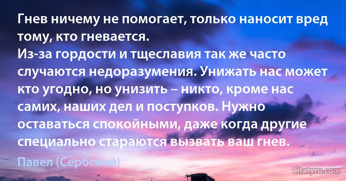 Гнев ничему не помогает, только наносит вред тому, кто гневается.
Из-за гордости и тщеславия так же часто случаются недоразумения. Унижать нас может кто угодно, но унизить – никто, кроме нас самих, наших дел и поступков. Нужно оставаться спокойными, даже когда другие специально стараются вызвать ваш гнев. (Павел (Сербский))