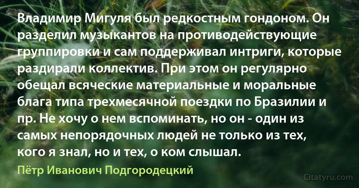 Владимир Мигуля был редкостным гондоном. Он разделил музыкантов на противодействующие группировки и сам поддерживал интриги, которые раздирали коллектив. При этом он регулярно обещал всяческие материальные и моральные блага типа трехмесячной поездки по Бразилии и пр. Не хочу о нем вспоминать, но он - один из самых непорядочных людей не только из тех, кого я знал, но и тех, о ком слышал. (Пётр Иванович Подгородецкий)