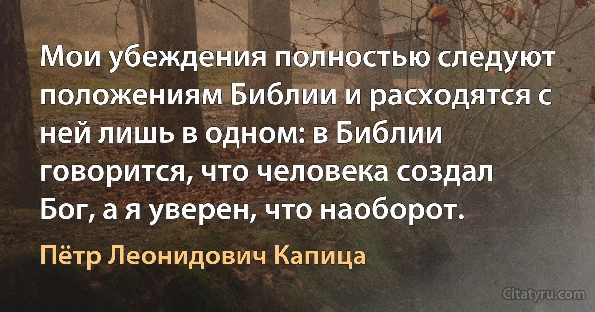 Мои убеждения полностью следуют положениям Библии и расходятся с ней лишь в одном: в Библии говорится, что человека создал Бог, а я уверен, что наоборот. (Пётр Леонидович Капица)