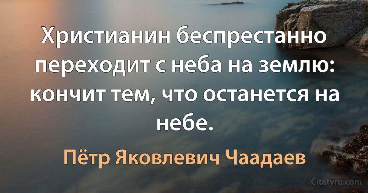 Христианин беспрестанно переходит с неба на землю: кончит тем, что останется на небе. (Пётр Яковлевич Чаадаев)