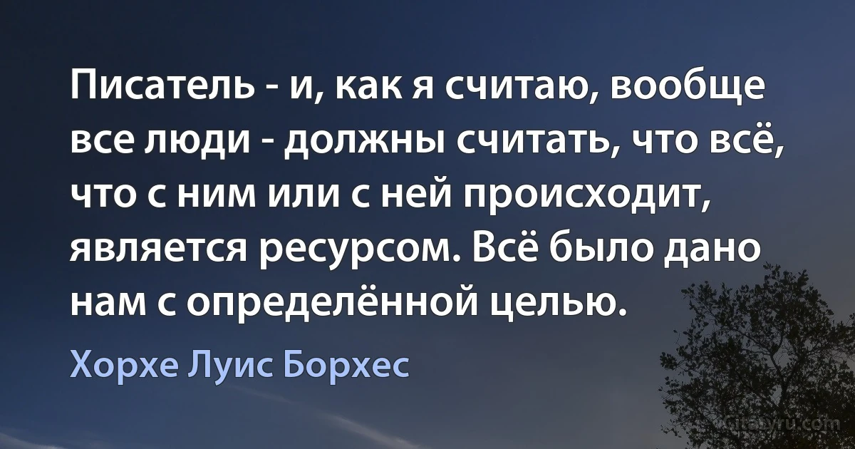 Писатель - и, как я считаю, вообще все люди - должны считать, что всё, что с ним или с ней происходит, является ресурсом. Всё было дано нам с определённой целью. (Хорхе Луис Борхес)