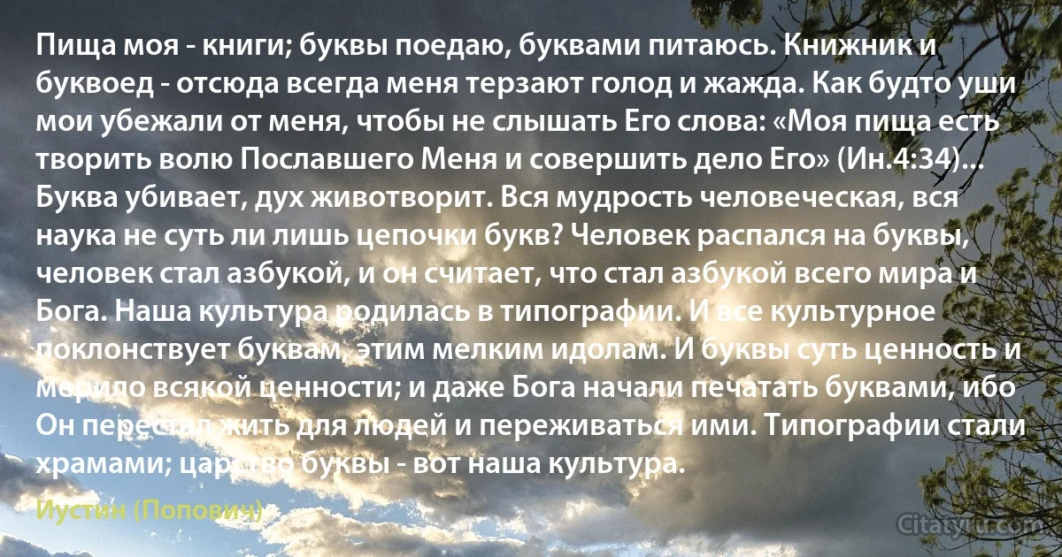 Пища моя - книги; буквы поедаю, буквами питаюсь. Книжник и буквоед - отсюда всегда меня терзают голод и жажда. Как будто уши мои убежали от меня, чтобы не слышать Его слова: «Моя пища есть творить волю Пославшего Меня и совершить дело Его» (Ин.4:34)... Буква убивает, дух животворит. Вся мудрость человеческая, вся наука не суть ли лишь цепочки букв? Человек распался на буквы, человек стал азбукой, и он считает, что стал азбукой всего мира и Бога. Наша культура родилась в типографии. И все культурное поклонствует буквам, этим мелким идолам. И буквы суть ценность и мерило всякой ценности; и даже Бога начали печатать буквами, ибо Он перестал жить для людей и переживаться ими. Типографии стали храмами; царство буквы - вот наша культура. (Иустин (Попович))
