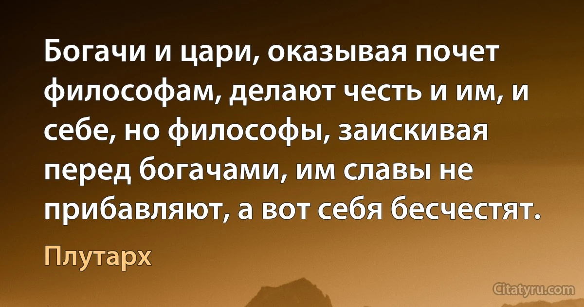 Богачи и цари, оказывая почет философам, делают честь и им, и себе, но философы, заискивая перед богачами, им славы не прибавляют, а вот себя бесчестят. (Плутарх)