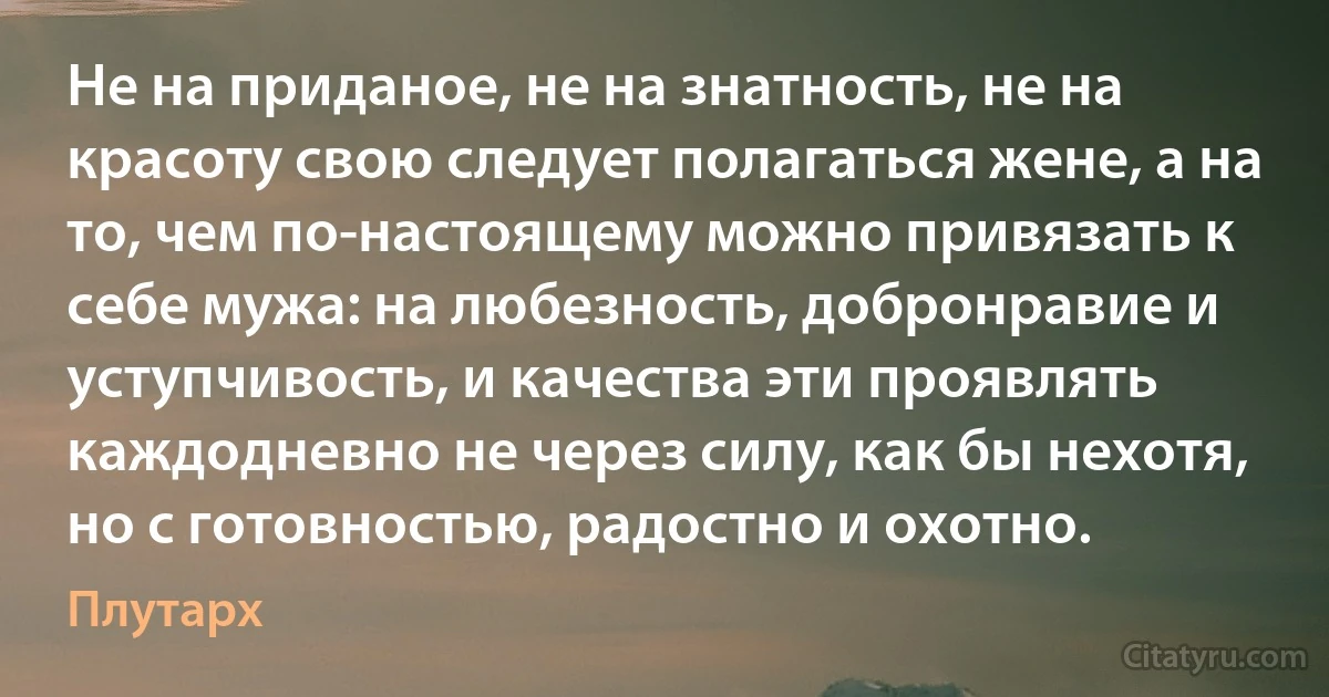 Не на приданое, не на знатность, не на красоту свою следует полагаться жене, а на то, чем по-настоящему можно привязать к себе мужа: на любезность, добронравие и уступчивость, и качества эти проявлять каждодневно не через силу, как бы нехотя, но с готовностью, радостно и охотно. (Плутарх)