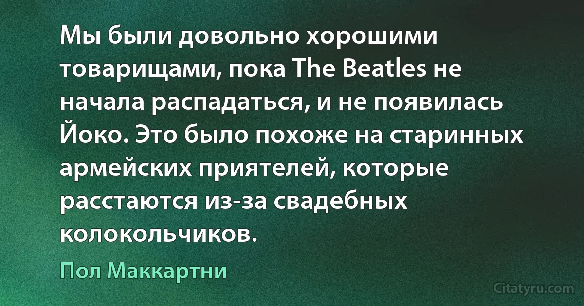 Мы были довольно хорошими товарищами, пока The Beatles не начала распадаться, и не появилась Йоко. Это было похоже на старинных армейских приятелей, которые расстаются из-за свадебных колокольчиков. (Пол Маккартни)