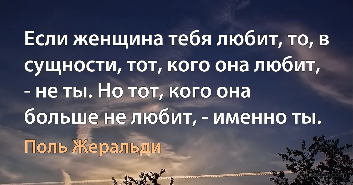 Если женщина тебя любит, то, в сущности, тот, кого она любит, - не ты. Но тот, кого она больше не любит, - именно ты. (Поль Жеральди)