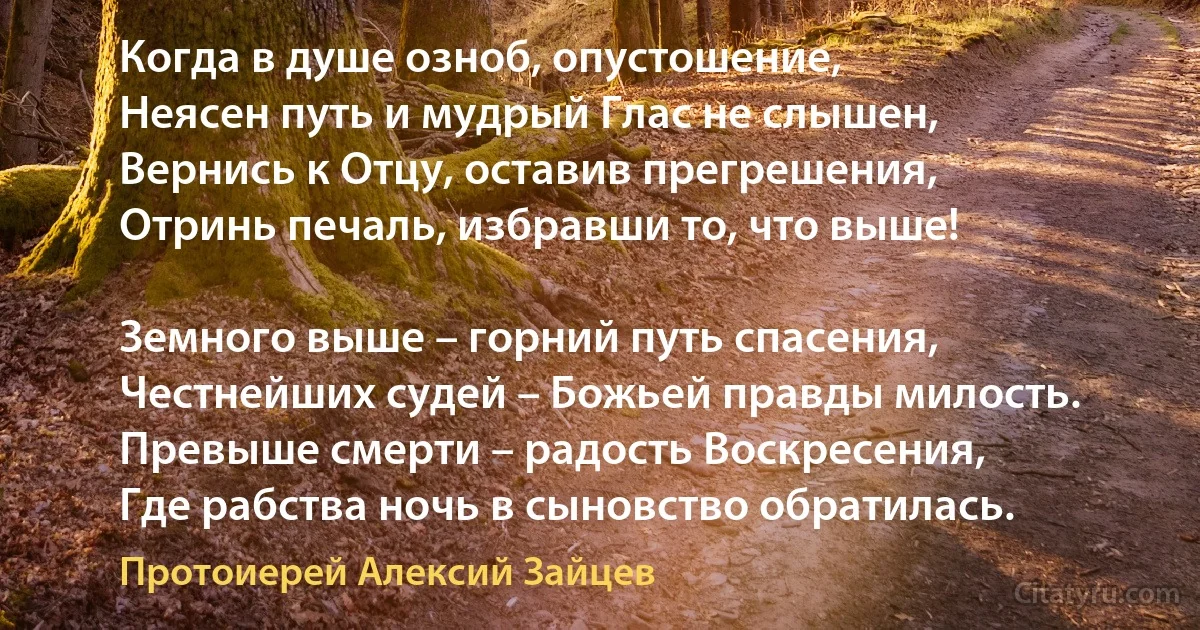 Когда в душе озноб, опустошение,
Неясен путь и мудрый Глас не слышен,
Вернись к Отцу, оставив прегрешения,
Отринь печаль, избравши то, что выше!

Земного выше – горний путь спасения,
Честнейших судей – Божьей правды милость.
Превыше смерти – радость Воскресения,
Где рабства ночь в сыновство обратилась. (Протоиерей Алексий Зайцев)