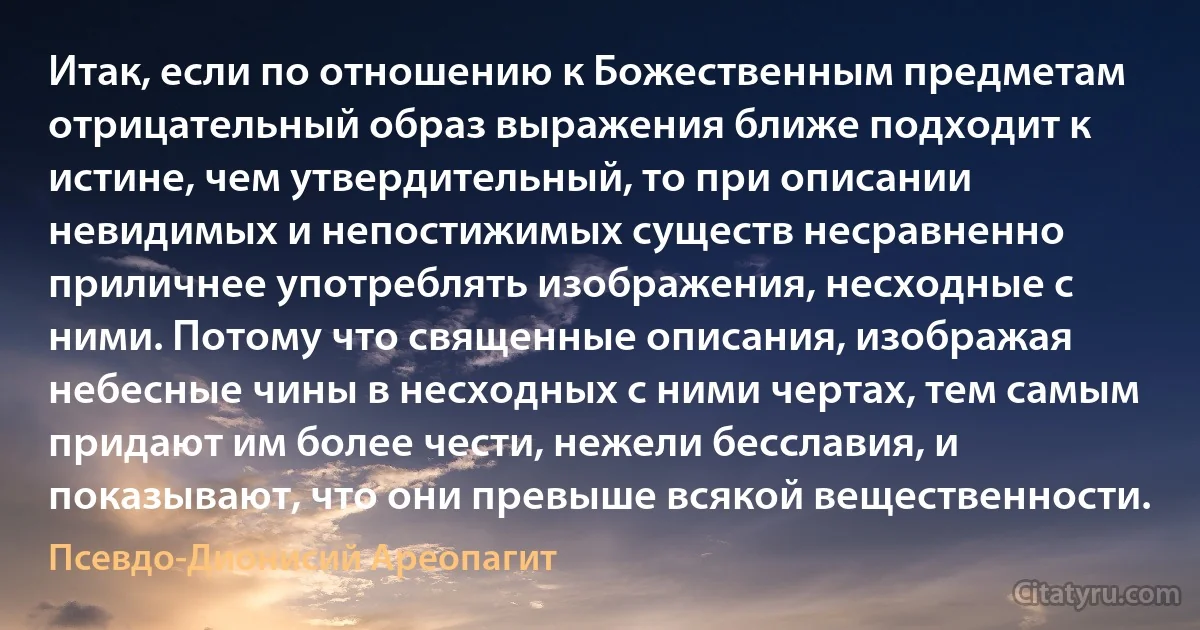 Итак, если по отношению к Божественным предметам отрицательный образ выражения ближе подходит к истине, чем утвердительный, то при описании невидимых и непостижимых существ несравненно приличнее употреблять изображения, несходные с ними. Потому что священные описания, изображая небесные чины в несходных с ними чертах, тем самым придают им более чести, нежели бесславия, и показывают, что они превыше всякой вещественности. (Псевдо-Дионисий Ареопагит)