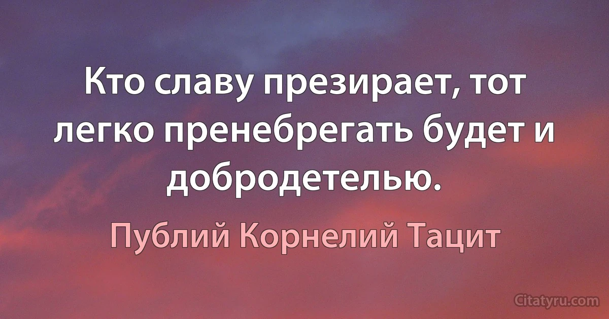 Кто славу презирает, тот легко пренебрегать будет и добродетелью. (Публий Корнелий Тацит)