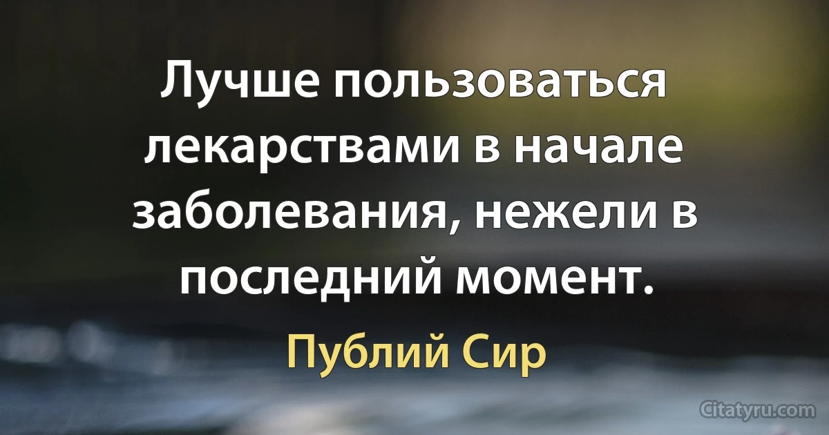 Лучше пользоваться лекарствами в начале заболевания, нежели в последний момент. (Публий Сир)