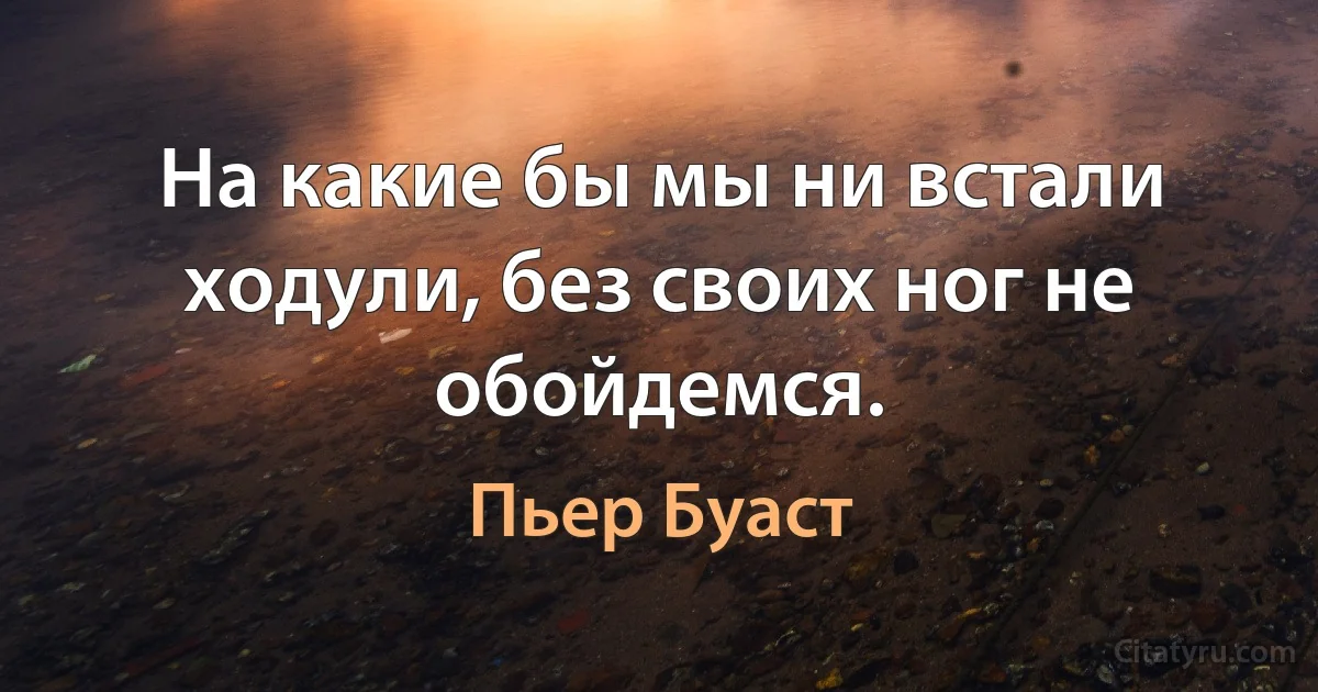 На какие бы мы ни встали ходули, без своих ног не обойдемся. (Пьер Буаст)