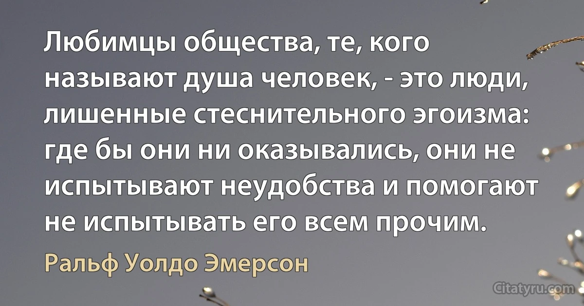 Любимцы общества, те, кого называют душа человек, - это люди, лишенные стеснительного эгоизма: где бы они ни оказывались, они не испытывают неудобства и помогают не испытывать его всем прочим. (Ральф Уолдо Эмерсон)