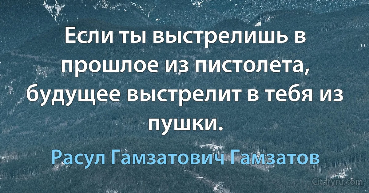 Если ты выстрелишь в прошлое из пистолета, будущее выстрелит в тебя из пушки. (Расул Гамзатович Гамзатов)