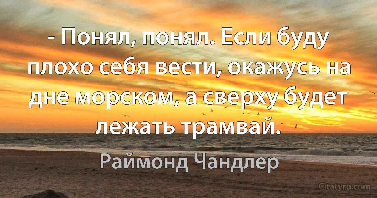 - Понял, понял. Если буду плохо себя вести, окажусь на дне морском, а сверху будет лежать трамвай. (Раймонд Чандлер)