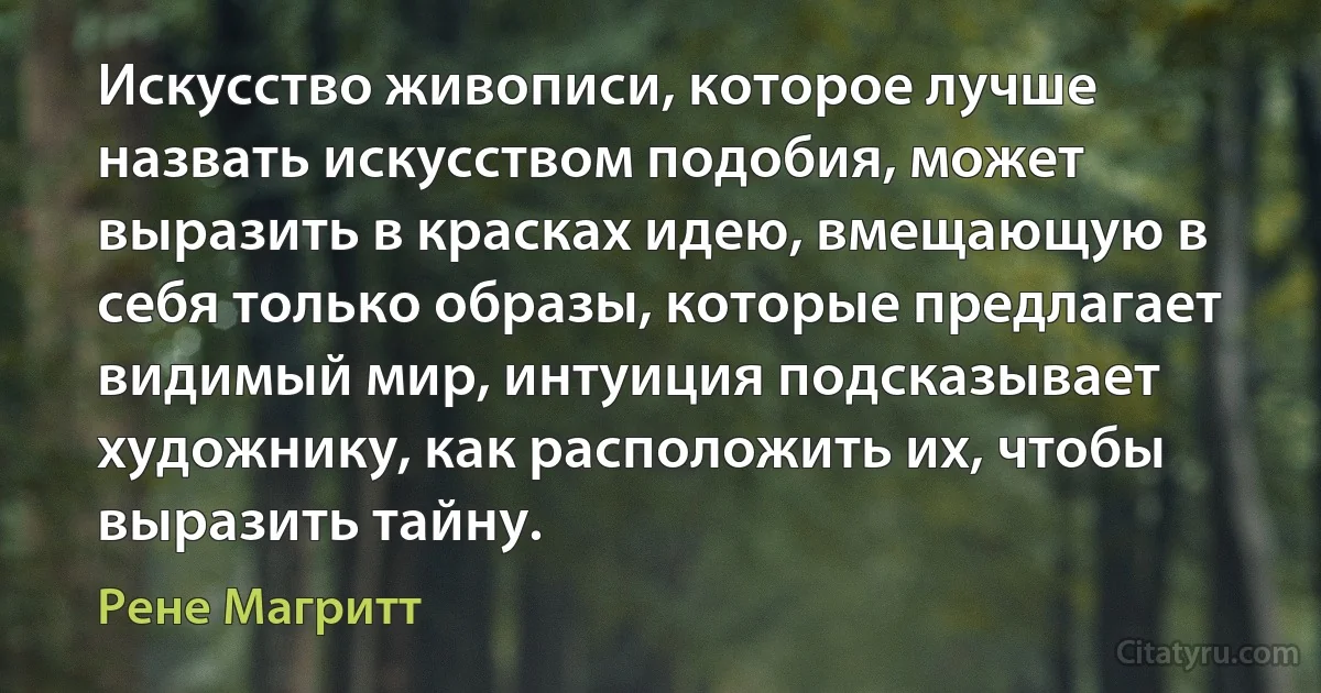 Искусство живописи, которое лучше назвать искусством подобия, может выразить в красках идею, вмещающую в себя только образы, которые предлагает видимый мир, интуиция подсказывает художнику, как расположить их, чтобы выразить тайну. (Рене Магритт)