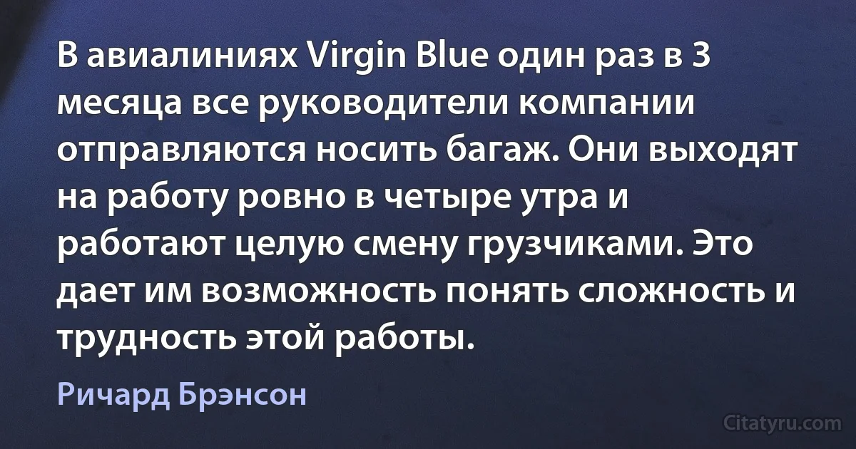 В авиалиниях Virgin Blue один раз в 3 месяца все руководители компании отправляются носить багаж. Они выходят на работу ровно в четыре утра и работают целую смену грузчиками. Это дает им возможность понять сложность и трудность этой работы. (Ричард Брэнсон)