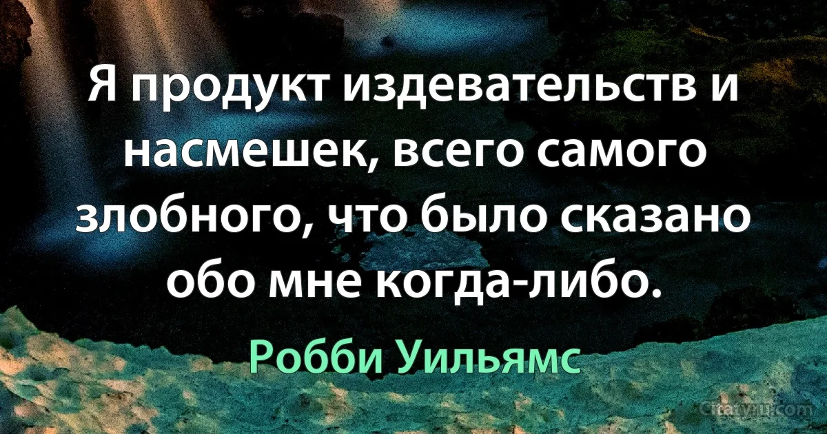 Я продукт издевательств и насмешек, всего самого злобного, что было сказано обо мне когда-либо. (Робби Уильямс)