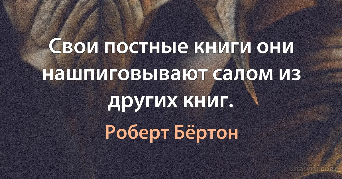 Свои постные книги они нашпиговывают салом из других книг. (Роберт Бёртон)