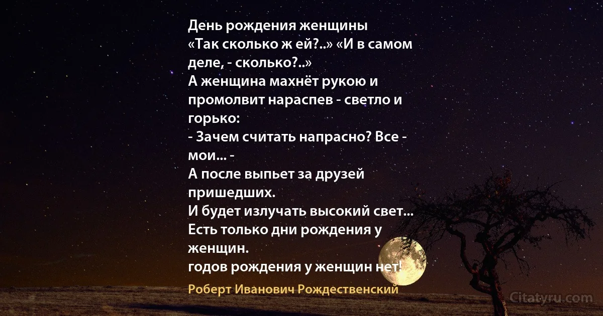 День рождения женщины
«Так сколько ж ей?..» «И в самом
деле, - сколько?..»
А женщина махнёт рукою и
промолвит нараспев - светло и
горько:
- Зачем считать напрасно? Все -
мои... -
А после выпьет за друзей
пришедших.
И будет излучать высокий свет...
Есть только дни рождения у
женщин.
годов рождения у женщин нет! (Роберт Иванович Рождественский)