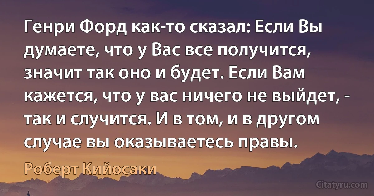 Генри Форд как-то сказал: Если Вы думаете, что у Вас все получится, значит так оно и будет. Если Вам кажется, что у вас ничего не выйдет, - так и случится. И в том, и в другом случае вы оказываетесь правы. (Роберт Кийосаки)