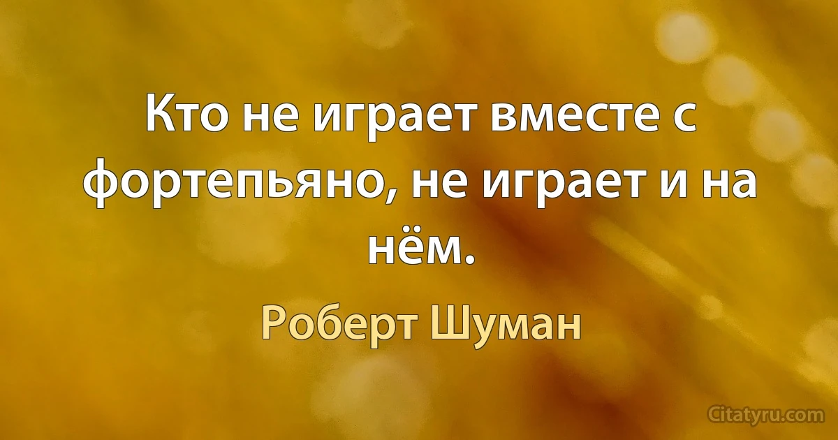 Кто не играет вместе с фортепьяно, не играет и на нём. (Роберт Шуман)