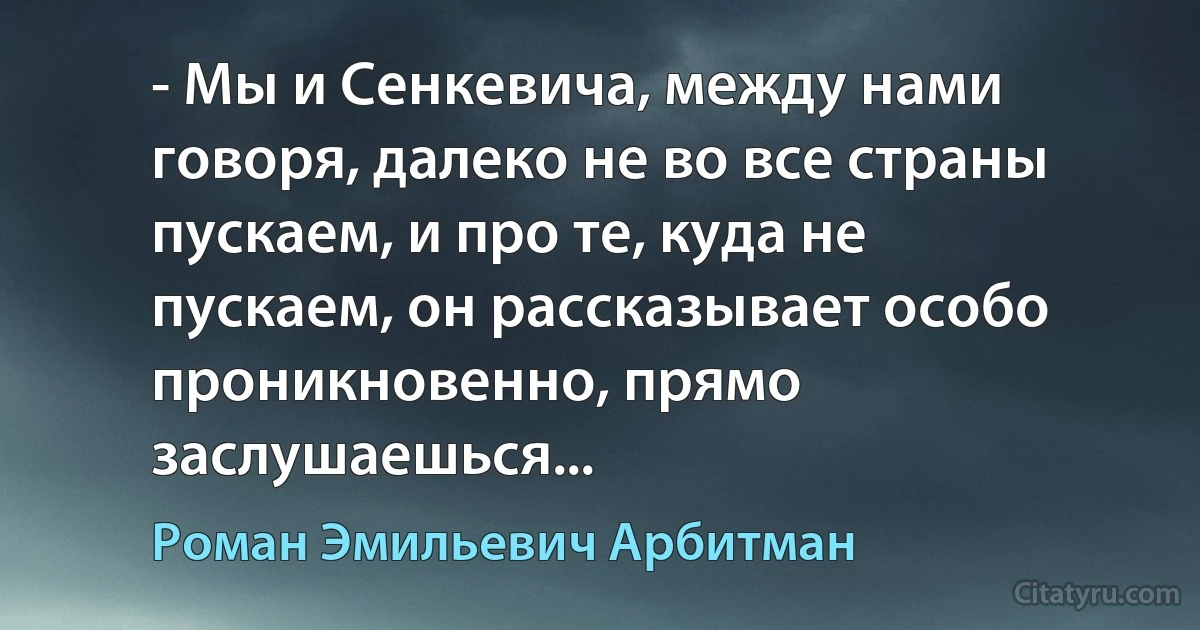 - Мы и Сенкевича, между нами говоря, далеко не во все страны пускаем, и про те, куда не пускаем, он рассказывает особо проникновенно, прямо заслушаешься... (Роман Эмильевич Арбитман)