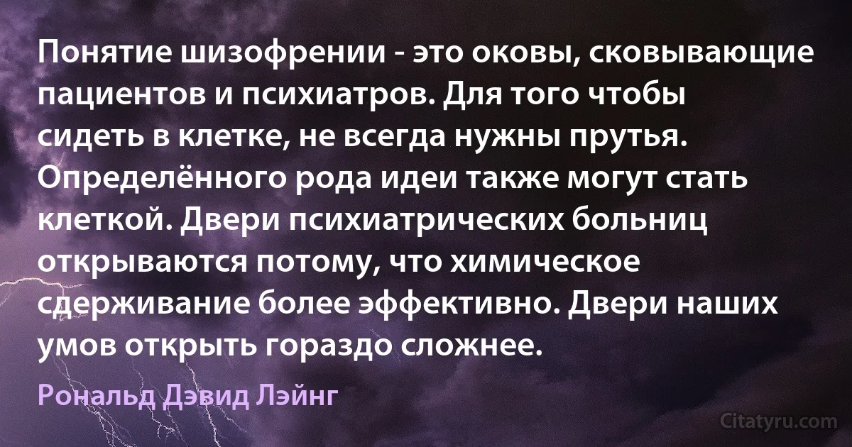 Понятие шизофрении - это оковы, сковывающие пациентов и психиатров. Для того чтобы сидеть в клетке, не всегда нужны прутья. Определённого рода идеи также могут стать клеткой. Двери психиатрических больниц открываются потому, что химическое сдерживание более эффективно. Двери наших умов открыть гораздо сложнее. (Рональд Дэвид Лэйнг)